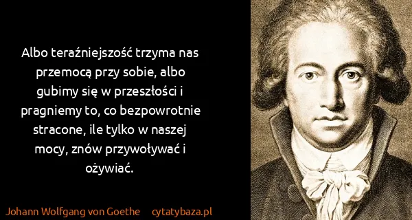Johann Wolfgang von Goethe: Albo teraźniejszość trzyma nas przemocą przy sobie, albo...