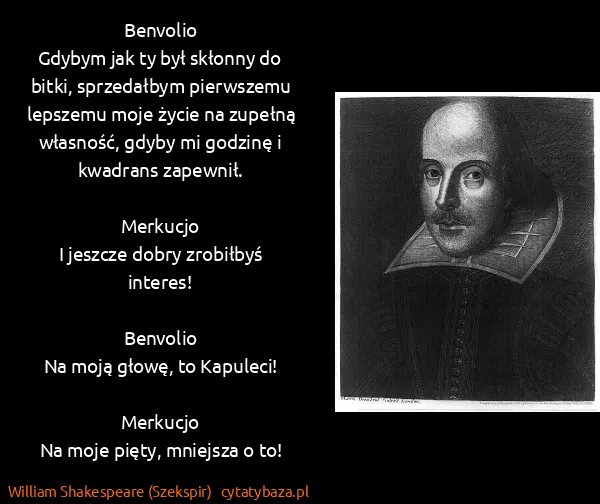 William Shakespeare (Szekspir): Benvolio
Gdybym jak ty był skłonny do bitki, sprzedałbym... William Shakespeare (Szekspir): Benvolio
Gdybym jak ty był skłonny do bitki, sprzedałbym...