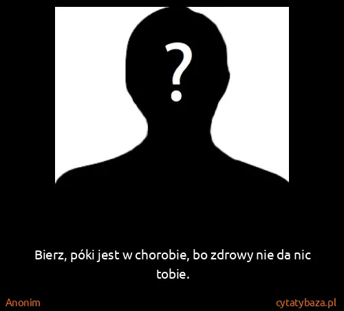 Anonim: Bierz, póki jest w chorobie, bo zdrowy nie da nic tobie.