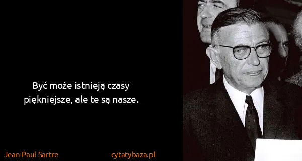 Jean-Paul Sartre: Być może istnieją czasy piękniejsze, ale te są nasze.