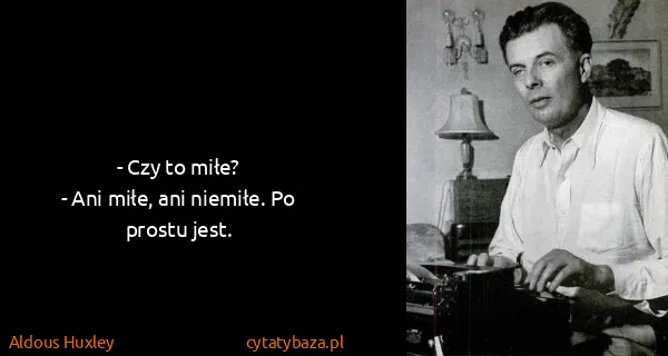 Aldous Huxley: - Czy to miłe?
- Ani miłe, ani niemiłe. Po prostu jest.