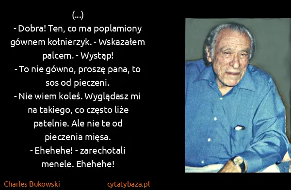 Charles Bukowski: (...)
- Dobra! Ten, co ma poplamiony gównem kołnierzyk.... Charles Bukowski: (...)
- Dobra! Ten, co ma poplamiony gównem kołnierzyk....