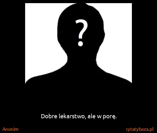 Anonim: Dobre lekarstwo, ale w porę.