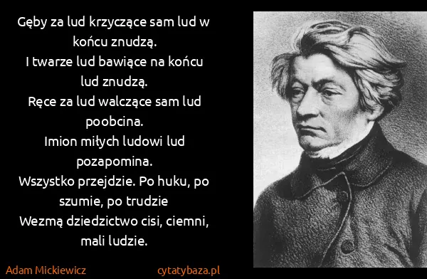 Adam Mickiewicz: Gęby za lud krzyczące sam lud w końcu znudzą.
I twarze... Adam Mickiewicz: Gęby za lud krzyczące sam lud w końcu znudzą.
I twarze...
