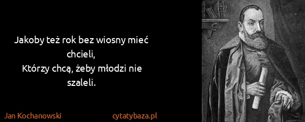 Jan Kochanowski: Jakoby też rok bez wiosny mieć chcieli,
Którzy chcą,...
