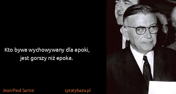 Jean-Paul Sartre: Kto bywa wychowywany dla epoki, jest gorszy niż epoka.