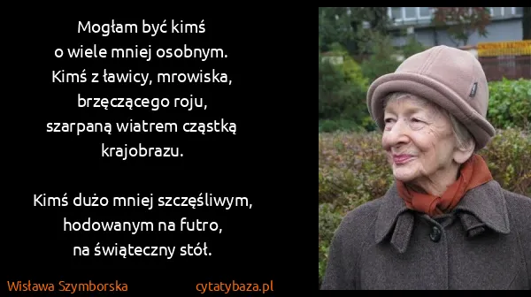 Wisława Szymborska: Mogłam być kimś 
o wiele mniej osobnym.
Kimś z ławicy,...
