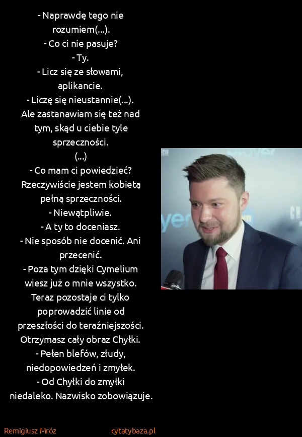 Remigiusz Mróz: - Naprawdę tego nie rozumiem(...).
- Co ci nie pasuje?
-... Remigiusz Mróz: - Naprawdę tego nie rozumiem(...).
- Co ci nie pasuje?
-...