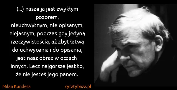 Milan Kundera: (...) nasze ja jest zwykłym pozorem, 
nieuchwytnym, nie...