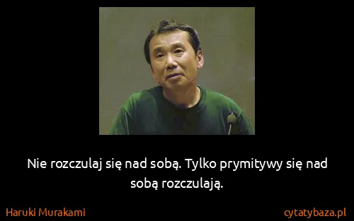 Haruki Murakami: Nie rozczulaj się nad sobą. Tylko prymitywy się nad sobą...