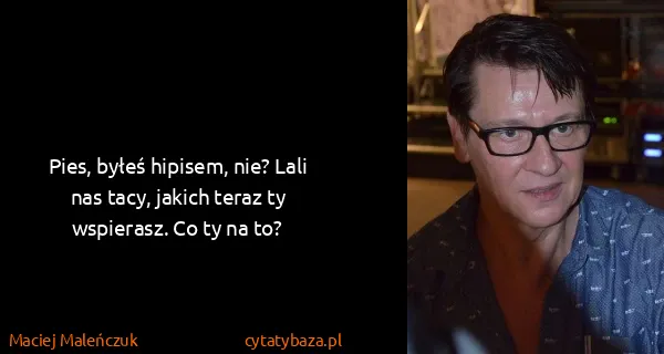 Maciej Maleńczuk: Pies, byłeś hipisem, nie? Lali nas tacy, jakich teraz ty...