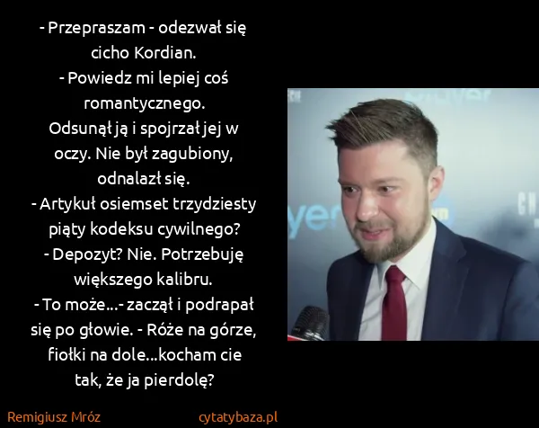 Remigiusz Mróz: - Przepraszam - odezwał się cicho Kordian.
- Powiedz mi... Remigiusz Mróz: - Przepraszam - odezwał się cicho Kordian.
- Powiedz mi...