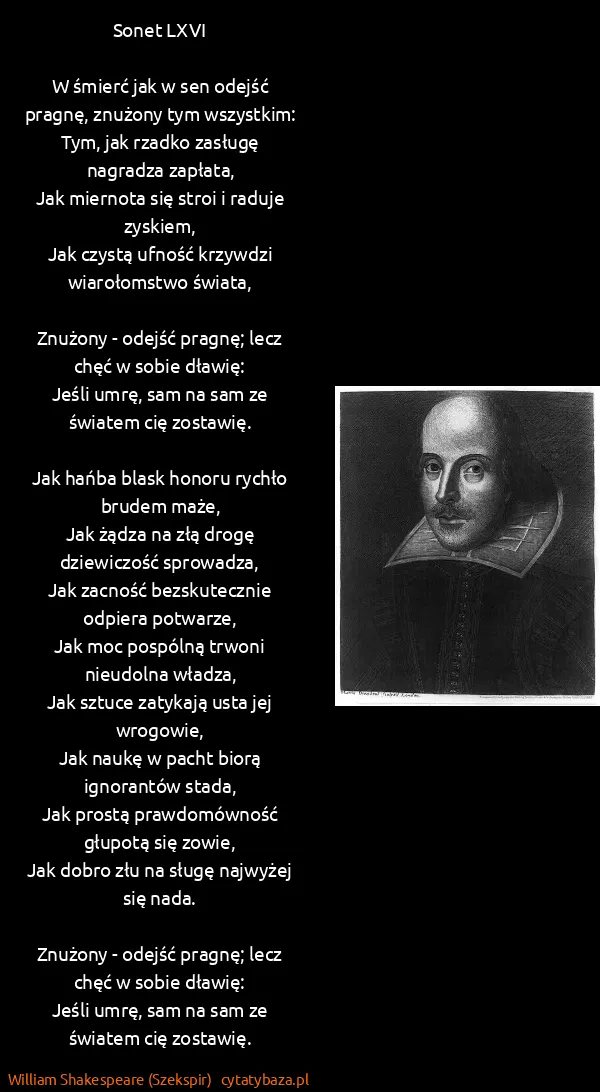 William Shakespeare (Szekspir): Sonet LXVI
W śmierć jak w sen odejść pragnę, znużony... William Shakespeare (Szekspir): Sonet LXVI
W śmierć jak w sen odejść pragnę, znużony...
