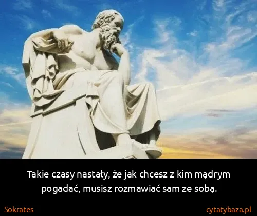 Sokrates: Takie czasy nastały, że jak chcesz z kim mądrym pogadać,...
