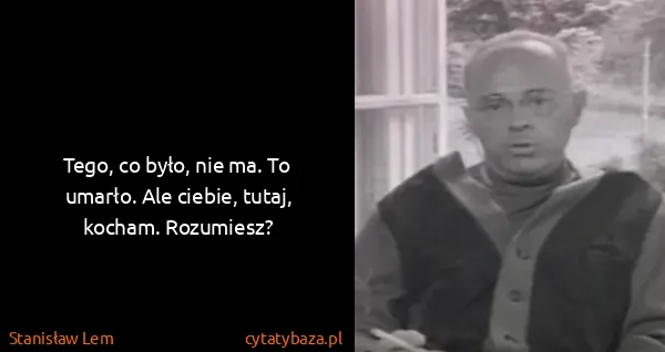 Stanisław Lem: Tego, co było, nie ma. To umarło. Ale ciebie, tutaj,...
