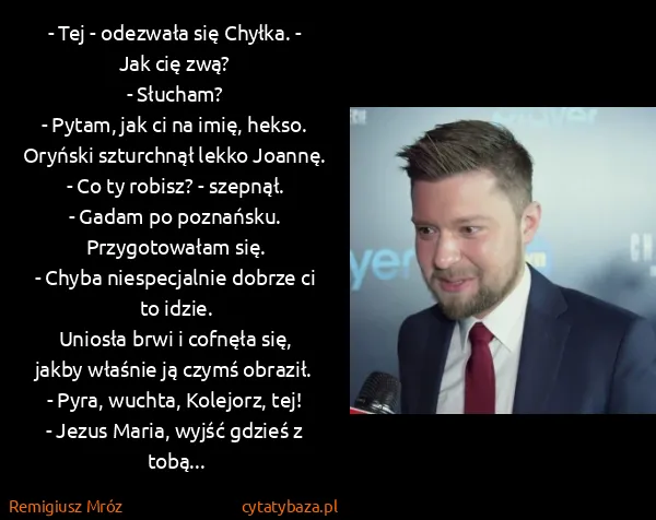 Remigiusz Mróz: - Tej - odezwała się Chyłka. - Jak cię zwą?
- Słucham?
-... Remigiusz Mróz: - Tej - odezwała się Chyłka. - Jak cię zwą?
- Słucham?
-...