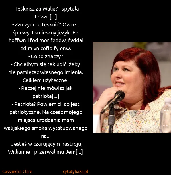 Cassandra Clare: - Tęsknisz za Walią? - spytała Tessa. [...]
- Za czym...