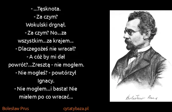 Bolesław Prus: - ...Tęsknota.
- Za czym?
Wokulski drgnął.
- Za czym?...