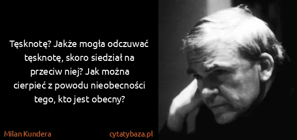 Milan Kundera: Tęsknotę? Jakże mogła odczuwać tęsknotę, skoro siedział...