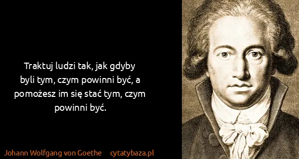 Johann Wolfgang von Goethe: Traktuj ludzi tak, jak gdyby byli tym, czym powinni być,...