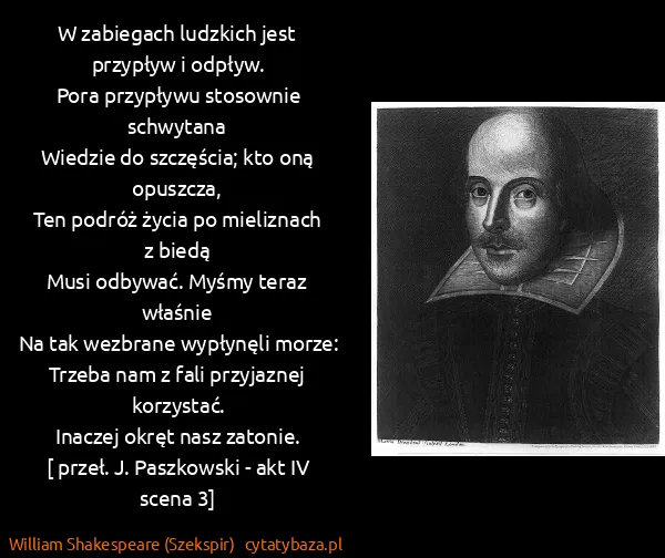 William Shakespeare (Szekspir): W zabiegach ludzkich jest przypływ i odpływ.
Pora... William Shakespeare (Szekspir): W zabiegach ludzkich jest przypływ i odpływ.
Pora...