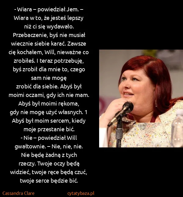Cassandra Clare: - Wiara – powiedział Jem. – Wiara w to, że jesteś lepszy... Cassandra Clare: - Wiara – powiedział Jem. – Wiara w to, że jesteś lepszy...