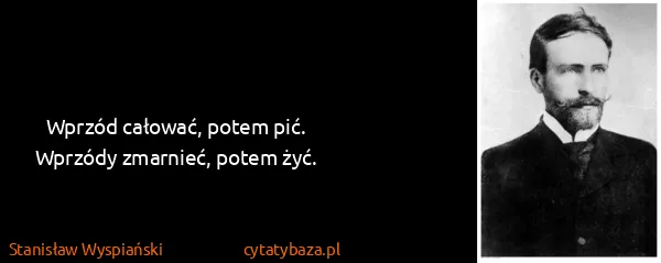 Stanisław Wyspiański: Wprzód całować, potem pić.
Wprzódy zmarnieć, potem żyć.