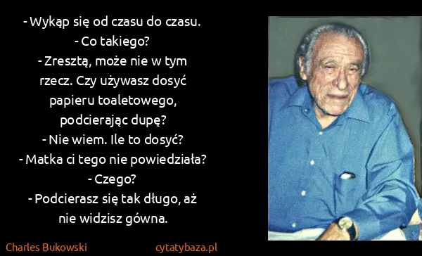 Charles Bukowski: - Wykąp się od czasu do czasu.
- Co takiego?
- Zresztą,... Charles Bukowski: - Wykąp się od czasu do czasu.
- Co takiego?
- Zresztą,...