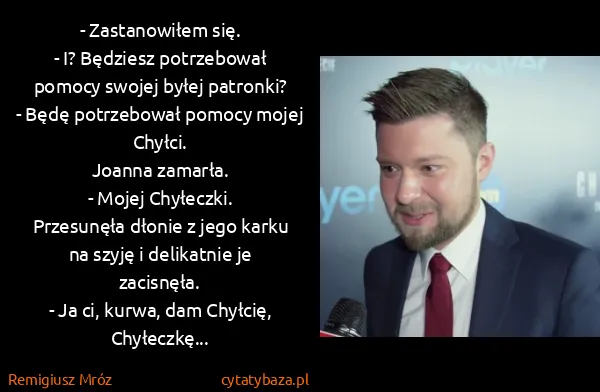 Remigiusz Mróz: - Zastanowiłem się.
- I? Będziesz potrzebował pomocy... Remigiusz Mróz: - Zastanowiłem się.
- I? Będziesz potrzebował pomocy...
