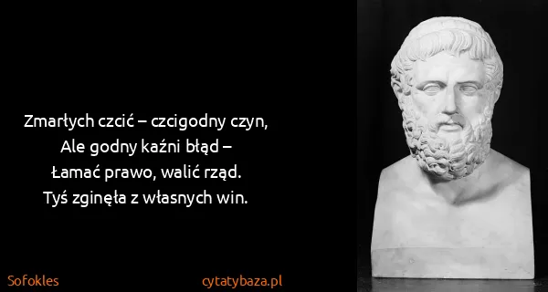 Sofokles: Zmarłych czcić – czcigodny czyn,
Ale godny kaźni błąd...